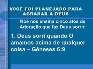 V0CÊ FOI PLANEJADO PARA AGRADAR A DEUS 1. Deus sorri quando O amamos acima de qualquer coisa – Gêneses 6:9 Noé nos ensina cinco atos de Adoração que faz Deus sorrir. 