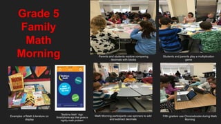 Grade 5
Family
Math
Morning Parents and students explore comparing
decimals with blocks
Students and parents play a multiplication
game
Math Morning participants use spinners to add
and subtract decimals
Fifth graders use Chromebooks during Math
Morning
Examples of Math Literature on
display
“Bedtime Math” App:
Smartphone app that gives a
nightly math problem
 