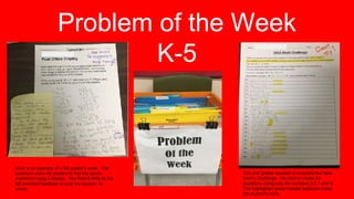 Problem of the Week
K-5
Here is an example of a 5th grader’s work. The
questions asks the student to find the space
needed to hang a display. The Post-It Note to the
left provided feedback to help the student fix
errors.
This 2nd grader decided to complete the New
Year’s Challenge. He tried to create 20
equations using only the numbers 2,0,1 and 6.
The highlighted areas include feedback about
the student’s work.
 