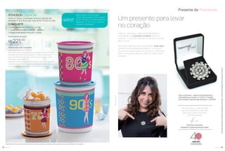 Todas as Consultoras, Líderes Empreendedoras e
Empresárias que conectarem corações, durante as
semanas 17 a 20.2016 receberão um presente exclusivo.
Não é incrível?
Venha fazer parte da nossa comemoração. Mude vidas e
conquiste nosso maravilhoso presente – um broche*
exclusivo de comemoração dos 40 anos da Tupperware
Brasil. Somos gratos pelo seu papel na nossa história.
Parabéns!
14 você pode
Atividade Especial
Tendo no mínimo 2 atividades durante o período das
semanas 17, 18 e 19 no valor total de R$ 1.470,00 ou mais
CONQUISTE
1 Super Instantânea 1 Anos 70 - 1,2 litro
+ 1 Super Instantânea 3 Anos 80 - 2,8 litros
+1 Super Instantânea 4 Anos 90 - 4 litros
OPORTUNIDADE DE GANHO
R$ 221,00
Presente da Presidente
GRÁTIS*
PARA NOVAS CONSULTORAS
QUE FICAREM ATIVAS COM O VALOR
DE R$1.470,00 OU MAIS DURANTE AS
SEMANAS 17,18 E 19, E COM NO
MÍNIMO 2 ATIVIDADES.
Um presente para levar
no coração
Para Consultoras, Lideres Empreendedoras e
Empresárias que tiverem no mínimo 1 Coração
Ativo durante o período das semanas 17 a 20.2016.
Super Instantâneas Anos 70, 80 e 90
Para cada década, uma inspiração que homenageasse a ﬁgura feminina.
As imagens escolhidas para a década de 70 realçam a beleza desta
época através de penteados com volume no topo da cabeça e olhar
marcado pelo estilo gatinho.
Delicado e romântico, o cabelo curtinho deﬁne a moda da década de 80.
O estilo de se vestir é muito colorido, inclusive com tons em neon.
Já na década de 90 o estilo feminino é minimalista nos detalhes.
15você pode
Osbrindesserãoiguaisousimilaresaosapresentadosnestefolheto.Osítensdeambientaçãonãoacompanhamosprodutos.
Especial para você, Consultora!
* Válido para as Novas Consultoras, durante as 12 primeiras semanas, contadas a partir da semana em que foi realizado o seu cadastro.
*Nãoacumulativo
“Nós entendemos o valor de todas
que nos acompanham, e nada mais
justo do que retribuir com muito
amor essa parceria”.
Paola Kiwi Levenstein
Presidente Tupperware Brands Brasil
 