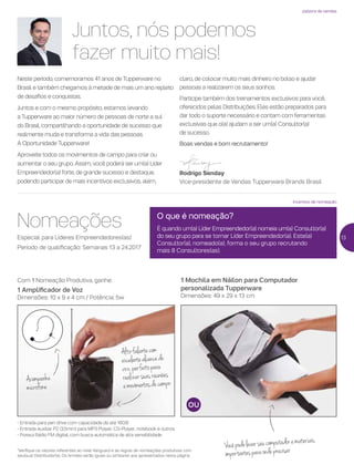 incentivo de nomeação
palavra de vendas
Juntos, nós podemos
fazer muito mais!
Neste período, comemoramos 41 anos de Tupperware no
Brasil e também chegamos à metade de mais um ano repleto
de desafios e conquistas.
Juntos e com o mesmo propósito, estamos levando
a Tupperware ao maior número de pessoas de norte a sul
do Brasil, compartilhando a oportunidade de sucesso que
realmente muda e transforma a vida das pessoas.
A Oportunidade Tupperware!
Aproveite todos os movimentos de campo para criar ou
aumentar o seu grupo. Assim, você poderá ser um(a) Líder
Empreendedor(a) forte, de grande sucesso e destaque,
podendo participar de mais incentivos exclusivos, além,
claro, de colocar muito mais dinheiro no bolso e ajudar
pessoas a realizarem os seus sonhos.
Participe também dos treinamentos exclusivos para você,
oferecidos pelas Distribuições. Eles estão preparados para
dar todo o suporte necessário e contam com ferramentas
exclusivas que o(a) ajudam a ser um(a) Consultor(a)
de sucesso.
Boas vendas e bom recrutamento!
Rodrigo Senday
Vice-presidente de Vendas Tupperware Brands Brasil
Nomeações
Especial para Líderes Empreendedores(as)
Período de qualificação: Semanas 13 a 24.2017
1 Mochila em Náilon para Computador
personalizada Tupperware
Dimensões: 49 x 29 x 13 cm
Com 1 Nomeação Produtiva, ganhe:
1 Amplificador de Voz
Dimensões: 10 x 9 x 4 cm / Potência: 5w
- Entrada para pen drive com capacidade de até 16GB
- Entrada auxiliar P2 (3,5mm) para MP3 Player, CD-Player, notebook e outros
- Possui Rádio FM digital, com busca automática de alta sensibilidade
*Verifique os valores referentes ao nível Vanguard e as regras de nomeações produtivas com
seu(sua) Distribuidor(a). Os brindes serão iguais ou similares aos apresentados nesta página.
O que é nomeação?
É quando um(a) Líder Empreendedor(a) nomeia um(a) Consultor(a)
do seu grupo para se tornar Líder Empreendedor(a). Este(a)
Consultor(a), nomeado(a), forma o seu grupo recrutando
mais 8 Consultores(as).
Vocêpodelevarseucomputadoremateriais
importantesparaondeprecisar
Alto-falantecom
excelentealcancede
voz,perfeitopara
realizarsuasreuniões
emovimentosdecampoAcompanha
microfone
13
 