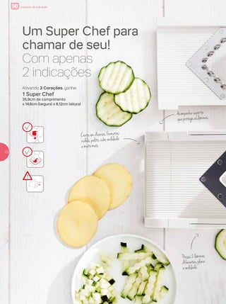 incentivo de indicação
Um Super Chef para
chamar de seu!
Com apenas
2 indicações
Possui2lâminas
diferentes:plana
eondulada
Acompanhasuporte
queprotegeaslâminas
Cortaemdiversosformatos:
rodela,palito,cubo,ondulada
emuitomais
2222
Ativando 2 Corações, ganhe:
1 Super Chef
35,9cm de comprimento
x 14,6cm (largura) x 8,12cm (altura)
 