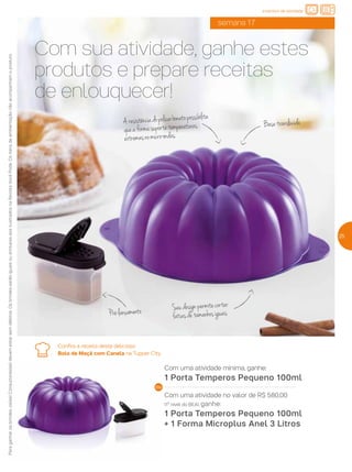 Com sua atividade, ganhe estes
produtos e prepare receitas
de enlouquecer!
Aresistênciadopolicarbonatopossibilita
queaformasuportetemperaturas
extremasnomicro-ondas.
Seudesignpermitecortar
fatiasdetamanhosiguais
Basetranslúcida
semana 17
Com uma atividade mínima, ganhe:
1 Porta Temperos Pequeno 100ml
Com uma atividade no valor de R$ 580,00
(1º nível do BEA), ganhe:
1 Porta Temperos Pequeno 100ml
+ 1 Forma Microplus Anel 3 Litros
Paraganharosbrindes,os(as)Consultores(as)devemestarsemdébitos.OsbrindesserãoiguaisousimilaresaosilustradosnaRevistaVocêPode.Ositensdeambientaçãonãoacompanhamoproduto. incentivo de atividade
Confira a receita deste delicioso
Bolo de Maçã com Canela na Tupper City.
25
Pré-lançamento
 