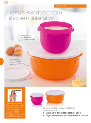 incentivo de atividade
semana 18
Tigelas Batedeiras Neon:
é só se manter ativa!
Com uma atividade no valor de R$ 580,00
(1º nível do BEA), ganhe:
1 Tigela Batedeira Rosa Neon 1 Litro
+ 1 Tigela Batedeira Laranja Neon 3,2 Litros
Com pedido mínimo da
Distribuição, adquira: 1 Jogo
de Vitrines Tupperware
/ Nutrimetics 6.2017
por apenas R$ 2,50
(3 unidades). Verifique com
seu(sua) Distribuidor(a).
262626
Vitrine 05 | 2017
Um caso de amor!
#LoucosPorTupperware
ValidadedesteVitrine:Semanas17a20de___/___2017a___/___2017
AF_V05_R04.indd 1 2/22/17 19:11
Facilitamopreparode
receitasdeliciosasque
precisamserbemmisturadas
Abasecomfundo
arredondadofacilita
amisturaea limpeza
 