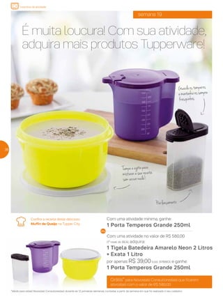 Confira a receita deste delicioso
Muffin de Queijo na Tupper City.
semana 19
É muita loucura! Com sua atividade,
adquira mais produtos Tupperware!
Pré-lançamento
Grátis* para Novos(as) Consultores(as) que ficarem
ativos(as) com o valor de R$ 580,00
*Válido para os(as) Novos(as) Consultores(as) durante as 12 primeiras semanas, contadas a partir da semana em que foi realizado o seu cadastro.
Com uma atividade mínima, ganhe:
1 Porta Temperos Grande 250ml
Com uma atividade no valor de R$ 580,00
(1º nível do BEA), adquira:
1 Tigela Batedeira Amarelo Neon 2 Litros
+ Exata 1 Litro
por apenas R$ 39,00(cód.: 878883), e ganhe:
1 Porta Temperos Grande 250ml
282828
incentivo de atividade
Guardeostemperos
emantenha-ossempre
fresquinhos
Tampeeagitepara
misturarasuareceita
semvazarnada!
 