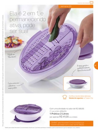 Confira a receita desta deliciosa
Salada de Legumes na Tupper City.
Grátis* para Novos(as) Consultores(as) que
ficarem ativos(as) com o valor de R$ 580,00
*Válido para os(as) Novos(as) Consultores(as) durante as 12 primeiras semanas, contadas a partir da semana em que foi realizado o seu cadastro.
Com uma atividade no valor de R$ 580,00
(1º nível do BEA), adquira:
1 Prática 2 Litros
por apenas R$ 41,00(cód.: 878885).
Ela é 2 em 1, e
permanecendo
ativa, pode
ser sua!
semana 20
Paraganharosbrindes,os(as)Consultores(as)devemestarsemdébitos.OsbrindesserãoiguaisousimilaresaosilustradosnaRevistaVocêPode.Ositensdeambientaçãonãoacompanhamoproduto.
29
incentivo de atividade
Cortaearmazena
oalimentono
mesmoproduto
Atampagarantea
qualidadedoalimento
depoisdearmazenado!
Raladorem
Policarbonato!
 