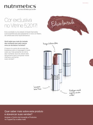 Cor exclusiva
no Vitrine 5.2017!
Protegeehidrataoslábios
Lançamento
batomRaisin
Embalagemcromada
magnética,nãoabre
nabolsa!
Você sabia que mais da metade
das mulheres tem pelo menos
uma cor de batom na bolsa?
O batom é a porta de entrada das
brasileiras para a maquiagem e está
cada vez mais presente na rotina
das mulheres. Que tal utilizar este
lançamento para conquistar novas
clientes e aumentar
suas vendas?
Esta novidade é uma edição limitada! Aproveite
suas Experiências para apresentar a nova cor Raisin,
da sofisticada linha Hydra Brilliance.
Ediçãolimitada
31
Nutrimetics
Quer saber mais sobre este produto
e alavancar suas vendas?
Acesse o Centro de Inovação e Produtos
na TupperCity e saiba mais.
 
