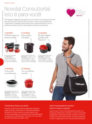 integrando corações
Novo(a) Consultor(a):
isto é para você!
Você poderá adquirir
por R$ 74,00 os
produtos essenciais
do kit com atividade
no valor de R$ 580,00.
1a
atividade
Asdiferentestampasvão
encantarseusclientes
Você poderá adquirir por
R$ 20,00 A JARRA 1,4 Litro
com atividade no valor
de R$ 290,00 ou o pedido
mínimo da sua Distribuição.
2a
atividade
AJarranãodeixa
vazarlíquidos
Você poderá adquirir por
R$ 20,00 a PRÁTICA com
atividade no valor de
R$ 290,00 ou o pedido
mínimo da sua Distribuição.
4a
atividade
Cortesvariados
emsuademonstração
O Programa Integrando Corações traz o Kit Inicial com produtos incríveis
para o(a) Novo(a) Consultor(a) já começar a fazer suas Experiências
Tupperware. O segredo para estreitar seus relacionamentos é ter os
produtos sempre à mão, e nós ajudamos você a conquistá-los.
OKitInicialpoderáseradquiridoaorealizaropedidonoSitedePedidos,comovalormínimodeR$580,00.Soliciteorientaçãodeseu(sua)LíderouDistribuidor(a).
Osprodutospoderãoserentreguesemcoresdiversas,mediantedisponibilidadedeestoque.
Você poderá adquirir por
R$ 20,00 o TURBO CHEF
com atividade no valor
de R$ 290,00 ou o pedido
mínimo da sua Distribuição.
5a
atividade
Picaecortaalimentos
semesforço
Você poderá adquirir por
R$ 20,00 a MÚLTIPLA
com atividade no valor
de R$ 290,00 ou o pedido
mínimo da sua Distribuição.
3a
atividade
Quetalservirlegumes
quentinhosemsua
Experiência?
Treinamento Inicial, seu aliado!
Para ser um(a) Consultor(a) Integrado(a) e garantir
ainda mais seu crescimento, é importante participar
também do Treino Inicial e ter, pelo menos, três
encontros pessoais com seu(sua) Líder Empreendedor(a)
ou presença na Distribuição. Converse com o(a) Líder
Empreendedor(a) para saber mais!
Líder Empreendedor(a) também
está em nossos corações!
Já para quem é Líder Empreendedor(a), dentro do
Programa Integrando Corações, a cada Consultor(a)
Integrado(a), você pode receber brindes e produtos
incríveis ou pontos extras para incentivos especiais.
Confira o regulamento com seu(sua) Distribuidor(a).
8
 