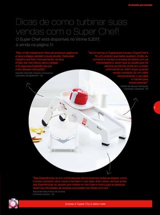 9
de consultor para consultor
Dicas de como turbinar suas
vendas com o Super Chef!
“Há um tempo a Tupperware trouxe o SuperChef e
foi um produto que todos queriam. Então, eu
comecei a montar uma base de dados com os
interessados e, assim que eu soube que iria
retornar ao Vitrine, entrei em contato
informando-os. Além disso, quando
recebi o produto, fiz um vídeo
demonstrando o uso dele
e mandei para
essas pessoas”.
Gabriel de Alencar Rodrigues,
Consultor, Campinas - SP
“Nas Experiências, eu e a minha esposa demonstramos todas as etapas: como
montar o produto, abrir, travar e também o uso dele. Além disso, sempre antes
das Experiências, eu assisto aos vídeos no YouTube e indico para as pessoas
verem as infinidades de receitas que podem ser feitas com ele”.
Alexandre Nascimento de Oliveira,
Consultor, Santos - SP
“Meu irmão trabalha em feira de produtos orgânicos
e seus colegas vendem couve picada. Todo esse
trabalho era feito manualmente, na faca.
Então, ele me indicou seus colegas
e fiz algumas Experiências por
meio dessas indicações”.
Graciele Salomão Campim, Consultora,
Cachoeiro de Itapemirim - ES
Acesse a Tupper City e saiba mais!
O Super Chef está disponível no Vitrine 5.2017,
à venda na página 11.
 