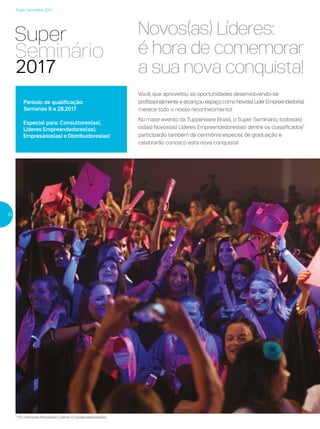 Super Seminário 2017
Novos(as) Líderes:
é hora de comemorar
a sua nova conquista!
Você, que aproveitou as oportunidades desenvolvendo-se
profissionalmente e alcançou espaço como Novo(a) Líder Empreendedor(a),
merece todo o nosso reconhecimento!
No maior evento da Tupperware Brasil, o Super Seminário, todos(as)
os(as) Novos(as) Líderes Empreendedores(as) dentre os classificados*
participarão também da cerimônia especial de graduação e
celebrarão conosco esta nova conquista!
10
Período de qualificação:
Semanas 9 a 28.2017
Especial para: Consultores(as),
Líderes Empreendedores(as),
Empresários(as) e Distribuidores(as)
*110 melhores Novos(as) Líderes Empreendedores(as)
 