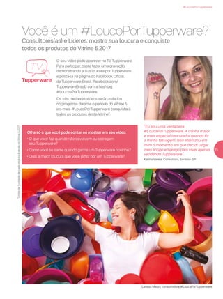 Você é um #LoucoPorTupperware?
Consultores(as) e Líderes: mostre sua loucura e conquiste
todos os produtos do Vitrine 5.2017
O seu vídeo pode aparecer na TV Tupperware.
Para participar, basta fazer uma gravação
demonstrando a sua loucura por Tupperware
e postá-la na página do Facebook Oficial
da Tupperware Brasil (facebook.com/
TupperwareBrasil) com a hashtag
#LoucosPorTupperware.
Os três melhores vídeos serão exibidos
no programa durante o período do Vitrine 5
e o mais #LoucoPorTupperware conquistará
todos os produtos deste Vitrine*.
#LoucosPorTupperware
Olha só o que você pode contar ou mostrar em seu vídeo:
• O que você faz quando não devolvem ou estragam
seu Tupperware?
• Como você se sente quando ganha um Tupperware novinho?
• Qual a maior loucura que você já fez por um Tupperware?
“Eu sou uma verdadeira
#LoucaPorTupperware. A minha maior
e mais especial loucura foi quando fiz
a minha tatuagem. Isso eternizou em
mim o momento em que decidi largar
meu antigo emprego para viver apenas
vendendo Tupperware”.
Karina Varela, Consultora, Santos - SP
Larissa Meuci, consumidora #LoucaPorTupperware
15
*Limitede1unidadedecadaprodutoàvendanoVitrine5.2017
 