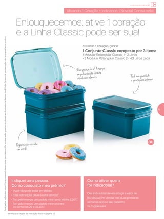 Tudobemguardado
eprontoparasaborear
Organizasuacozinha
comestilo!
incentivo de indicação
Ativando 1 Coração = indicando 1 Novo(a) Consultor(a)
Paraganharosbrindes,os(as)Consultores(as)devemestarsemdébitos.OsbrindesserãoiguaisousimilaresaosilustradosnaRevistaVocêPode.Ositensdeambientaçãonãoacompanhamoproduto.
Indiquei uma pessoa.
Como conquisto meu prêmio?
• Você não pode estar em débito.
• O(a) indicado(a) deverá estar ativo(a)*.
• Ter, pelo menos, um pedido mínimo no Vitrine 5.2017.
• Ter, pelo menos, um pedido mínimo entre
as Semanas 29 e 32.2017.
Como ativar quem
foi indicado(a)?
O(a) indicado(a) deverá atingir o valor de
R$ 580,00 em vendas nas duas primeiras
semanas após o seu cadastro
na Tupperware.
Verifique as regras de Indicação Ativa na página 23.
19
Enlouquecemos: ative 1 coração
e a Linha Classic pode ser sua!
Ativando 1 coração, ganhe:
1 Conjunto Classic composto por 3 itens:
1 Modular Retangular Classic 1 - 2 Litros
+ 2 Modular Retangular Classic 2 - 4,3 Litros cada
Nãoprecisaabrir!Atampa
empolicarbonatopermite
visualizaroalimento
 