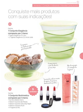 incentivo de indicação
Conquiste mais produtos
com suas indicações!
Ativando 1 Coração = indicando 1 Novo(a) Consultor(a)
21
Transparência:
umaaliadaparaquem
gostadepraticidade
Ganhe:
1 Conjunto Elegância
composto por 3 itens:
1 Tigela Elegância 1,5 Litro
+ 2 Tigelas Elegância 2,3 Litros cada
Alémdamaquiagem,
okitcontemplauma
fragrância!
Surpreendaatodosemreuniões
denegócioseExperiências
demonstrandoosprodutos
Atampapreserva
osabordosalimentos
pormaistempo
Ganhe:
1 Conjunto Nutrimetics
composto por 5 itens:
1 Sombra Baked Astro
+1 Batom Express Be Ready
+1 Batom Express Saturday Night
+1 Batom Express Rush
+1 Fragrância Rio
5
produtos
 