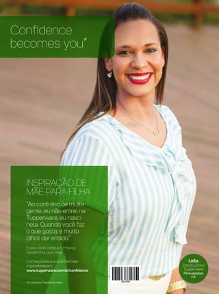 Confidence
becomes you*
*A Confiança Transforma Você
Leila
Distribuidora
Tupperware
Parauapebas
PA
INSPIRAÇÃO DE
MÃE PARA FILHA
“Ao contrário de muita
gente, eu não entrei na
Tupperware, eu nasci
nela. Quando você faz
o que gosta, é muito
difícil dar errado.”
E para você, como a confiança
transformou sua vida?
Conheça esta e outras histórias
inspiradoras em:
www.tupperware.com.br/confidence
 