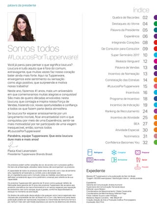 Somos todos
#LoucosPorTupperware!
palavra da presidente
Você já parou para pensar o que significa loucura?
Loucura é tudo aquilo que é fora do comum,
extravagante, que muitas vezes faz nosso coração
bater ainda mais forte. Aqui na Tupperware,
enxergamos este sentimento ou sensação
como algo positivo, que surpreende e motiva
nosso trabalho!
Neste ano, fazemos 41 anos, mais um aniversário
em que comemoramos muitas alegrias e conquistas!
São mais de quatro décadas envolvidos nesta
loucura, que contagia e inspira nossa Força de
Vendas, trazendo cor, novas oportunidades e confiança
a todos os que fazem parte desta atmosfera.
Se loucura for esperar ansiosamente por um
lançamento incrível, ficar encantado(a) com o que
conquistou por meio de uma Experiência, sentir-se
mais motivado(a) por ter participado de uma viagem
inesquecível, então, somos todos
#LoucosPorTupperware!
Parabéns, equipe Tupperware. Que esta loucura
dure mais e mais anos!
índice
Revista VP Tupperware é uma publicação da Dart do Brasil
Tiragem: 353.000 exemplares / distribuição interna - venda proibida
Expediente:
Gerente de Comunicação: Andrea Aumond
Supervisora de Comunicação: Fernanda Jesus
Editorial: Laura Devecz
Coordenadora de Relacionamento: Cibele Cavalcante
Coordenadora de Merchandising: Adenise Fraga
Fotos: Gabriel Suzuki e Jean Philippe
Redatora: Rejane Carvalho - Mtb 46024-SP
Criação, Direção de Arte e Produção Gráfica: Promosapiens
Impressão: Abril Print
Os produtos podem sofrer variações de cor, de acordo com o processo gráfico.
Os itens de ambientação utilizados nesta revista não acompanham os produtos.
A capacidade de todos os produtos pode variar de acordo com o tipo de alimento
e/ou ingrediente armazenado ou contido, pois a densidade varia
de um ingrediente para outro. Contudo, todas as medidas volumétricas foram
definidas considerando água como parâmetro universal para referência de sua
capacidade.
Os produtos Tupperware têm garantia de 10 anos contra qualquer defeito de
fabricação (esta garantia de 10 anos dos produtos Tupperware não se aplica aos
produtos cosméticos da marca Nutrimetics) e um serviço especial para reposição
de acessórios, tais como tampas, alças e grades, conforme disponibilidade do
estoque no momento da solicitação.
Os direitos de publicação desta edição e de qualquer outra marca registrada nela
utilizada são propriedade de Dart do Brasil Ind. e Com. Ltda. Nenhuma parte desta
publicação poderá ser reproduzida, arquivada ou transmitida de nenhuma forma e
por nenhum meio sem permissão expressa e por escrito da detentora dos direitos.
Expediente
Paola Kiwi Levenstein
Presidente Tupperware Brands Brasil
Quebra de Recordes 02
Destaques do Vitrine 04
Palavra da Presidente 05
Experiência 06
Integrando Corações 08
De Consultor para Consultor 09
Super Seminário 2017 10
Realeza Vanguard 12
Palavra de Vendas 13
Incentivo de Nomeação 13
Constelação das Estrelas 14
#LoucosPorTupperware 15
Incentivos 16
Programa de Incentivo 18
Incentivo de Indicação 19
Ranking de Recrutamento 24
Incentivo de Atividade 25
BEA 27
Atividade Especial 30
Nutrimetics 31
Confidence Becomes You 32
Refrigerar Congelar
Micro-ondas Armazenar
Preparar
Servir
Portátil
 