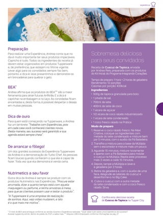 experiência
Dica de ouro
Para quem está começando na Tupperware, a Andrea
faz um lembrete: “Trabalhe com Experiências, pois
em cada casa você conhecerá clientes novos.
Desta maneira, seu sucesso será garantido e sua
agenda estará sempre cheia”.
BEA*
Andrea afirma que os produtos do BEA*** são a maior
ferramenta para atrair futuras Anfitriãs. E a dica é
caprichar na embalagem e no laço. As convidadas ficam
encantadas e, desta forma, é possível despertar o desejo
em muitas pessoas.
Preparação
Para realizar uma Experiência, Andrea conta que no
dia é muito importante ter seus produtos impecáveis.
Capricho é tudo. Todos os ingredientes da receita já
devem estar organizados em produtos Tupperware
e, de preferência, que estejam no Vitrine vigente.
Levar algo para os convidados sempre faz bem,
portanto, a dica é: leve presentinhos e demonstre-os
em brincadeiras para quebrar o gelo.
Sobremesa deliciosa
para seus convidados
Receita de Cuscuz de Tapioca, enviada
por Andrea Reis, preparada com os produtos
do Kit Inicial do Programa Integrando Corações.
Tempo de preparo: 1 hora + 2 horas de geladeira
Rendimento: 12 porções
Calorias por porção: 433kcal
Ingredientes
•	 500g de tapioca granulada para bolo
•	 1 pitada de sal
•	 700ml de leite
•	 400ml de leite de coco
•	 1 xícara de açúcar
•	 1/2 xícara de coco ralado industrializado
•	 1 xícara de leite condensado
•	 1 coco fresco ralado na Prática
Modo de preparo
1. Reserve o coco ralado fresco. Na Maxi
Criativa, coloque os ingredientes com
metade do leite condensado e misture bem
por 5 minutos, com o auxílio da Pá Batedeira.
2. Transfira a mistura para a base da Múltipla
sem o escorredor e misture mais um pouco.
3. Aguarde 15 minutos, misture novamente
e aperte com a Pá Batedeira para moldar
o cuscuz na Múltipla. Repita este processo
mais 3 vezes a cada 15 minutos.
4. Depois, tampe a Múltipla e leve-a
à geladeira por 2 horas.
5. Retire da geladeira e, com o auxílio de uma
faca, desgrude as laterais do cuscuz e
desenforme-o no Big Cake.
6.	Cubra o cuscuz com a outra metade
do leite condensado e com o coco fresco
ralado. Sirva.
Confira esta deliciosa receita
de Cuscuz de Tapioca na Tupper City.
7
De arrancar o fôlego!
Um dos grandes sucessos da Experiência Tupperware
da Andrea é a demonstração do Turbo Chef. As pessoas
ficam loucas quando conhecem o que ele é capaz de
fazer. Toda vez que ela demonstra é venda certa.
Nutrimetics a seu favor
Outra dica da Andrea é sempre se produzir com os
produtos Nutrimetics nas Experiências. “Procure estar
arrumada, dizer a quanto tempo está com aquela
maquiagem ou perfume, e tenha amostras à mesa,
para que as clientes possam usar e testar o produto”.
“A Tupperware é uma empresa de realização
de sonhos. Aqui, vejo vidas mudarem, e isto
é o que mais me motiva”.
* O nível do BEA será entregue conforme as vendas durante a Experiência realizada. **Quer saber tudo sobre uma Experiência de sucesso?
Acesse tuppercity.com.br, dentro do prédio do iTUP, e saiba mais. *** Adquira o BEA Antecipado conforme informações da pág. 27
 
