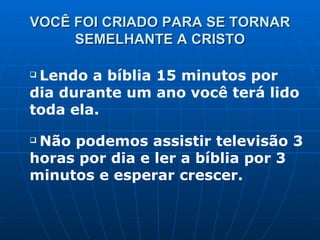 VOCÊ FOI CRIADO PARA SE TORNAR SEMELHANTE A CRISTO Lendo a bíblia 15 minutos por dia durante um ano você terá lido toda ela. Não podemos assistir televisão 3 horas por dia e ler a bíblia por 3 minutos e esperar crescer. 