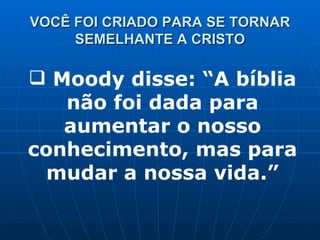 VOCÊ FOI CRIADO PARA SE TORNAR SEMELHANTE A CRISTO Moody disse: “A bíblia não foi dada para aumentar o nosso conhecimento, mas para mudar a nossa vida.” 