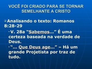VOCÊ FOI CRIADO PARA SE TORNAR SEMELHANTE A CRISTO Analisando o texto: Romanos 8:28-29 V. 28a “ Sabemos ...” É uma certeza baseada na verdade de Deus. “ ...  Que Deus age ...” – Há um grande Projetista por traz de tudo. 