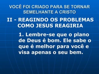 VOCÊ FOI CRIADO PARA SE TORNAR SEMELHANTE A CRISTO II - REAGINDO OS PROBLEMAS COMO JESUS REAGIRIA 1. Lembre-se que o plano de Deus é bom. Ele sabe o que é melhor para você e visa apenas o seu bem. 