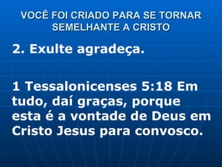 VOCÊ FOI CRIADO PARA SE TORNAR SEMELHANTE A CRISTO 2. Exulte agradeça.  1 Tessalonicenses 5:18 Em tudo, daí graças, porque esta é a vontade de Deus em Cristo Jesus para convosco. 