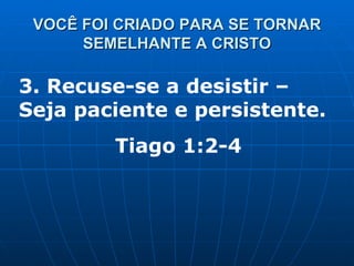 VOCÊ FOI CRIADO PARA SE TORNAR SEMELHANTE A CRISTO 3. Recuse-se a desistir – Seja paciente e persistente. Tiago 1:2-4 