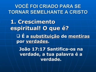 VOCÊ FOI CRIADO PARA SE TORNAR SEMELHANTE A CRISTO 1. Crescimento espiritual! O que é? É a  substituição  de  mentiras  por  verdades . João 17:17 Santifica-os na verdade, a tua palavra é a verdade. 