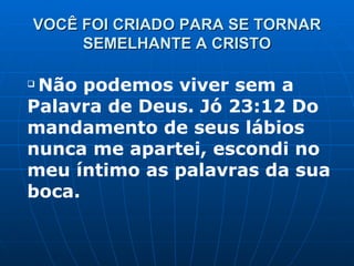 VOCÊ FOI CRIADO PARA SE TORNAR SEMELHANTE A CRISTO Não podemos viver sem a Palavra de Deus. Jó 23:12 Do mandamento de seus lábios nunca me apartei, escondi no meu íntimo as palavras da sua boca. 