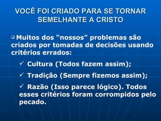 VOCÊ FOI CRIADO PARA SE TORNAR SEMELHANTE A CRISTO Muitos dos “nossos” problemas são criados por tomadas de decisões usando critérios errados: Cultura (Todos fazem assim); Tradição (Sempre fizemos assim); Razão (Isso parece lógico). Todos esses critérios foram corrompidos pelo pecado. 