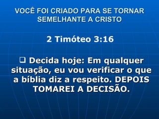 VOCÊ FOI CRIADO PARA SE TORNAR SEMELHANTE A CRISTO 2 Timóteo 3:16  Decida hoje: Em qualquer situação, eu vou verificar o que a bíblia diz a respeito. DEPOIS TOMAREI A DECISÃO. 