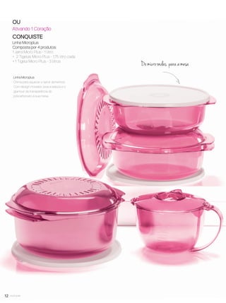 12 você pode
OU
Ativando 1 Coração
CONQUISTE
Linha Microplus
Composta por 4 produtos:
1 Jarra Micro Plus - 1 litro
+ 2 Tigelas Micro Plus - 1,75 litro cada
+ 1 Tigela Micro Plus - 3 litros
Do micro-ondas para a mesa
Linha Microplus
Ótima para aquecer e servir alimentos.
Com design inovador, leva a beleza e o
glamour da transparência do
policarbonato à sua mesa.
VP7 sem_OK_SEM 4/28/16 9:53 AM Page 12
 