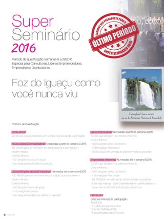 8 você pode
Critérios de Qualiﬁcação
Consultoras
20 VAGAS para as melhores em vendas no período de qualiﬁcação.
Novas Líderes Empreendedoras Nomeadas a partir da semana 9. 2015
110 VAGAS para as melhores em pontuação que cumprirem o
critério mínimo.
Critério Mínimo:
- 30 Corações Ativos de Grupo
- Ser Vanguardista (média no período)
Líderes Empreendedoras Veteranas Nomeadas até a semana 8.2015
420 VAGAS para as melhores em pontuação que cumprirem o
critério mínimo.
Critério Mínimo:
- 40 Corações ativos de grupo
- 1 Nomeação Produtiva
- Ser Vanguardista Bronze (média no período)
Contemplação! Você em contato
com um dos Patrimônios Naturais da Humanidade
Foz do Iguaçu como
você nunca viu
Novas Empresárias Nomeadas a partir da semana 9.2015
TODAS que atingirem os critérios mínimos.
Critério Mínimo:
- 120 Corações ativos do Distrito
- 3 Nomeações Produtivas
- R$ 60.000,00 em vendas do Distrito (média no período)
Empresárias Veteranas Nomeadas até a semana 8.2015
TODAS que atingirem os critérios mínimos.
Critério Mínimo:
- 150 Corações ativos do Distrito
- 4 Nomeações Produtivas
- R$ 75.000,00 em vendas do Distrito (média no período)
- E ter pelo menos 1 Líder Empreendedora qualiﬁcada para o
Super Seminário 2016 (não precisa classiﬁcar)
Distribuidor
Critérios mínimos de participação:
INDIVIDUAL
- 1 qualiﬁcada para o evento
COM ACOMPANHANTE
- 5 classiﬁcadas para o evento
Período de qualiﬁcação: semanas 9 a 28.2016
Especial para Consultoras, Líderes Empreendedoras,
Empresárias e Distribuidores
VP7 sem_OK_SEM 4/28/16 9:53 AM Page 8
 
