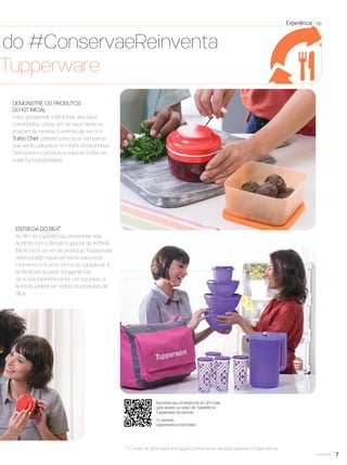 7você pode
o
e,
DEMONSTRE OS PRODUTOS
DO KIT INICIAL
Para apresentar o Kit Inicial aos seus
convidados, utilize um de seus itens no
preparo da receita. A estrela da vez é o
Turbo Chef, perfeito para picar temperos
que serão utilizados no molho à bolonhesa.
Demonstre o produto e explore todas as
suas funcionalidades.
Ou acesse:
tupperware.com.br/video
Aproxime seu smartphone do QR Code,
para assistir ao vídeo da Experiência
Tupperware do período.
Experiência vp
ENTREGA DO BEA*
Ao ﬁm da Experiência, presenteie sua
Anﬁtriã com o Brinde Especial da Anﬁtriã
(BEA). Ele é um kit de produtos Tupperware
selecionado especialmente para este
momento e é uma forma de agradecer à
Anﬁtriã por acolher a Experiência.
Se a sua Experiência for um sucesso, a
Anﬁtriã poderá ter todos os produtos do
BEA.
a do #ConservaeReinventa
a Tupperware
* O nível do BEA será entregue conforme as vendas durante a Experiência.
VP8 sem_OK_SEM 5/30/16 3:14 PM Page 7
 