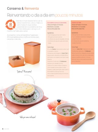 8 você pode
Reinventando o dia a dia em poucos minutos
Conserva & Reinventa
Vale por uma refeição!
Escondidinho de Arroz e Carne Moída
Tempo de Preparo: 20 minutos.
Rendimento: 2 porções.
Nível de Diﬁculdade: fácil.
Ingredientes
• 6 almôndegas prontas sem molho.
• 300 gramas de arroz pronto.
• 3 colheres de sopa de requeijão cremoso.
• 4 colheres de sopa de queijo parmesão
ralado.
Como Fazer
Em uma Criativa misture bem o arroz com
o requeijão e reserve.
Coloque as almôndegas no Quick Chef e
pique-as bem utilizando a função lâmina
até ﬁcarem com aspecto de carne moída.
Reserve.
Preencha o fundo de um Cristalwave
redondo com metade do arroz.
Cubra com a carne moída e coloque a
outra metade do arroz sobre a carne.
Espalhe o queijo parmesão ralado sobre o
escondidinho e leve ao forno de
micro-ondas à potência 80 por 5 minutos.
Sirva quente.
.
Caldinho de Feijão
Tempo de Preparo: 10 minutos
Rendimento: 2 a 3 porções
Nível de Diﬁculdade: fácil.
Ingredientes
• 300 gramas de feijão cozido pronto.
• 1 ou 2 unidades de pimenta malagueta
picada ﬁnamente.
• 2 colheres de sopa de cebolinha
picada ﬁnamente.
Como Fazer
Triture no Turbo Chef o feijão até virar caldo.
Transﬁraessecaldopara um Cristalwave.
Misture a pimenta malagueta picada a esse
caldo e leve ao forno de micro-ondas para
aquecer à potência 80 por 4 minutos.
Retire do forno e sirva quente decorado
com a cebolinha.
.
Sobrou? Reinvente!
Esta dica é muito bacana! Vamos sair da
rotina e transformar o arroz, o feijão e a
carne moída em duas receitas
surpreendentes: Escondidinho de Arroz
com Carne Moída para o almoço e um
Caldinho de Feijão para o jantar.
Acompanhe o clima da Experiência Tupperware
#ConservaeReinventa e conﬁra as receitas para
reinventar o dia a dia.
VP8 sem_OK_SEM 5/30/16 3:15 PM Page 8
 