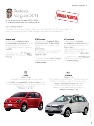 15você pode
Incentivos especiais vp
Realeza
Vanguard 2016
O que é Realeza Vanguard?
É o reconhecimento da Tupperware ao empenho de Líderes e Empresárias do Brasil que se destacaram no
período. Este momento acontece no Super Seminário, o maior evento da Tupperware Brasil..
Período de qualiﬁcação: Semanas 33.2015 a 32.2016
Especial para Líderes Empreendedoras e Empresárias
Brownie Wise
• Qualiﬁcam-se as 5 Melhores Líderes
Empreendedoras em Recrutamento, desde
que estejam entre as 50 melhores em
vendas do Brasil. Serão reconhecidas com
1 Ipad Mini.
• As que ﬁcarem entre o 6º e 10º lugares
também serão reconhecidas com 1 Tablet
Samsung.
Princesas
• Qualiﬁcam-se as 10 melhores Líderes
Empreendedoras em Vendas do Brasil
desde que tenham cumprido o critério
mínimo.
Critério mínimo:
4 Nomeações Produtivas de grupo dentro
do período. Serão reconhecidas com
Notebook 2 em 1.
• As que ﬁcarem entre a 11ª e 25ª posições
também serão reconhecidas com
1 Tablet Samsung.
Duquesas
• Qualiﬁcam-se as 10 melhores
Empresárias em Vendas do Distrito desde
que tenham cumprido o critério mínimo.
Critério mínimo:
• 12 Nomeações Produtivas de Distrito +
600 recrutas dentro do período.
Serão reconhecidas com Notebook 2 em 1.
• As que ﬁcarem entre a 11ª e 25ª posições
também serão reconhecidas
com 1 Tablet Samsung.
Rainha
Critério mínimo:
• 4 nomeações produtivas de grupo dentro do período
• A melhor Líder Empreendedora em vendas do Brasil, dentro do
período de qualiﬁcação, desde que tenha cumprido o critério
mínimo, será reconhecida com
1 Macbook + 1 Up 0 Km.
.
ÚLTIMOPERÍODO
Fotosmeramenteilustrativas
Imperatriz
Critério mínimo:
• 12 Nomeações Produtivas de Distrito + 600 recrutas dentro do
período e ter crescido em vendas de um ano para o outro.
• A melhor Empresária de Vendas do Brasil dentro
do período de qualiﬁcação, desde que tenha
cumprido o critério mínimo, será reconhecida com
1 Macbook + 1 Space Fox 0 Km.
VP8 sem_OK_SEM 5/30/16 3:15 PM Page 15
 