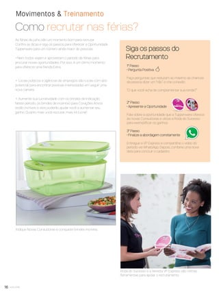 16 você pode
Movimentos & Treinamento
Como recrutar nas férias?
1° Passo
• Pergunta Positiva
Faça perguntas que reduzam ao máximo as chances
da pessoa dizer um “não” e crie conexão.
“O que você acha de complementar sua renda?”
2° Passo
• Apresente a Oportunidade
Fale sobre a oportunidade que a Tupperware oferece
às novas Consultoras e utilize a Roda do Sucesso
para exempliﬁcar os ganhos.
3° Passo
• Finalize a abordagem corretamente
Entregue a VP Express e compartilhe o vídeo do
período via WhatsApp. Depois, combine uma nova
data para concluir o cadastro.
Siga os passos do
Recrutamento
As férias de julho são um momento bom para recrutar.
Conﬁra as dicas e siga os passos para oferecer a Oportunidade
Tupperware para um número ainda maior de pessoas.
• Nem todos viajam e aproveitam o período de férias para
procurar novas oportunidades. Por isso, é um ótimo momento
para oferecer uma Renda Extra.
• Locais públicos e agências de empregos são locais com alto
potencial para encontrar pessoas interessadas em seguir uma
nova carreira.
• Aumente sua lucratividade com os brindes de Indicação.
Neste período, os brindes de incentivo para Corações Ativos
estão incríveis e eles poderão ajudar você a aumentar seu
ganho. Quanto mais você recrutar, mais irá lucrar!
=
Roda do Sucesso e a Revista VP Express são ótimas
ferramentas para apoiar o recrutamento.
Indique Novas Consultoras e conquiste brindes incríveis.
VP8 sem_OK_SEM 5/30/16 3:15 PM Page 16
 
