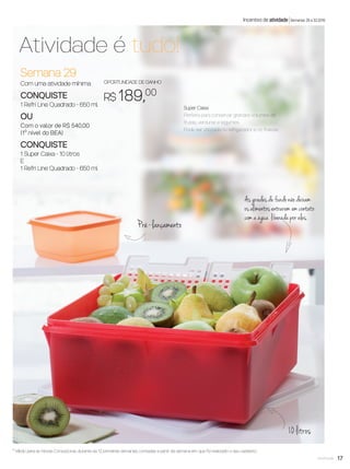 17você pode
Semana 29
Com uma atividade mínima
CONQUISTE
1 Refri Line Quadrado - 650 ml
OU
Com o valor de R$ 540,00
(1º nível do BEA)
CONQUISTE
1 Super Caixa - 10 litros
E
1 Refri Line Quadrado - 650 ml
OPORTUNIDADE DE GANHO
R$ 189,00
Atividade é tudo!
Incentivo de atividade Semanas 29 a 32.2016
10 litros
Pré-lançamento
As grades de fundo não deixam
os alimentos entrarem em contato
com a água liberada por eles.
* Válido para as Novas Consultoras, durante as 12 primeiras semanas, contadas a partir da semana em que foi realizado o seu cadastro.
Super Caixa
Perfeita para conservar grandes volumes de
frutas, verduras e legumes.
Pode ser utilizada no refrigerador e no freezer.
VP8 sem_OK_SEM 5/30/16 3:15 PM Page 17
 