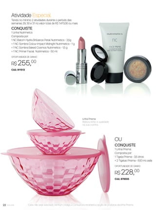 22 você pode22
Atividade Especial
Tendo no mínimo 2 atividades durante o período das
semanas 29, 30 e 31 no valor total de R$ 1.470,00 ou mais
CONQUISTE
1 Linha Nutrimetcs
Composta por:
1 NC Batom Hydra Brilliance Petal Nutrimetics - 3,5g
+ 1 NC Sombra Colour Impact Midnight Nutrimetics - 1 g
+ 1 NC Sombra Baked Cosmos Nutrimetics - 1,5 g
+ 1 NC Primer Facial Nutrimetics - 50 ml
OPORTUNIDADE DE GANHO
R$ 255,00
Cód.: 911513
OU
CONQUISTE
1 Linha Prisma
Composta por:
1 Tigela Prisma - 3,5 litros
+ 2 Tigelas Prisma - 500 ml cada
OPORTUNIDADE DE GANHO
R$ 228,00
Cód.: 878555
Linha Prisma
Beleza, estilo e qualidade
na sua cozinha.
Caso não seja solicitado nenhum código, a Consultora receberá a opção de produtos da linha Prisma.
VP8 sem_OK_SEM 5/30/16 3:15 PM Page 22
 