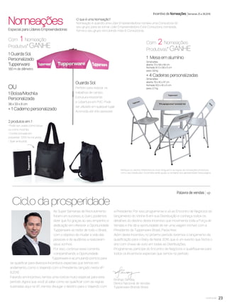 23você pode 23
Com 1 Nomeação
Produtiva* GANHE
Veriﬁque os valores referentes ao nível Vanguard e as regras de nomeações produtivas
com o seu Distribuidor. Os brindes serão iguais ou similares aos apresentados nesta página.
1 Guarda Sol
Personalizado
Tupperware
1,60 m de diâmetro
Com 2 Nomeações
Produtivas* GANHE
1 Mesa em alumínio
Dimensões:
aberta: 73 x 58 x 58 cm
fechada: 91, 5 x 58 x 5 cm
peso: 3,9 kg
+ 4 Cadeiras personalizadas
Dimensões:
aberta: 79 x 40 x 47 cm
fechada: 91,3 x 40 x 5 cm
peso: 2,7 kg
Incentivo de Nomeações Semanas 25 a 36.2016
Nomeações
OU
1 Bolsa/Mochila
Personalizada
38 x 33 x 8 cm
+ 1 Caderno personalizado
Especial para Líderes Empreendedoras
O que é uma Nomeação?
Nomeação é quando uma Líder Empreendedora nomeia uma Consultora do
seu grupo, para se tornar Líder Empreendedora. Esta Consultora, nomeada,
forma o seu grupo recrutando mais 8 Consultoras.
Guarda Sol
Perfeito para realizar os
trabalhos de campo.
Estrutura resistente
e cobertura em PVC. Pode
ser utilizado em qualquer lugar.
Acomoda até três pessoas!
2 produtos em 1
• Pode ser usada como bolsa
ou como mochila
• Confeccionada em
polyester 1200 na cor preta.
• Zíper embutido
Rodrigo Senday
Diretor Nacional de Vendas
Tupperware Brands Brasil
As Super Semanas de Recrutamento
foram um sucesso, e, claro, podemos
dizer que foi graças ao seu empenho e
dedicação em oferecer a Oportunidade
Tupperware ao redor de todo o Brasil,
com o objetivo de mudar a vida das
pessoas e de ajudá-las a realizarem
seus sonhos.
Por isso, continue essa corrente,
compartilhando a Oportunidade
Tupperware e acumulando pontos para
se qualiﬁcar para diversos Incentivos especiais que temos em
andamento, como o Viajando com a Presidente, lançado nesta VP
8.2016.
Falando em Incentivo, temos uma notícia muito especial para este
período. Agora que você já sabe como se qualiﬁcar com as regras
ilustradas aqui na VP, iremos divulgar o destino para o Viajando com
a Presidente. Por isso, programe-se e vá ao Encontro de Negócios do
lançamento do Vitrine 8 em sua Distribuição e conheça todos os
detalhes do destino deste Incentivo que movimenta toda a Força de
Vendas e lhe dá a oportunidade de ter uma viagem incrível com a
Presidente da Tupperware Brasil, Paola Kiwi.
Além deste Incentivo, no próximo período teremos o lançamento da
qualiﬁcação para o Rally de Natal 2016, que é um evento que fecha o
ano com chave de ouro em todas as Distribuições.
Programe-se, participe do Encontro de Negócios e qualiﬁque-se para
todos os Incentivos especiais que temos no período.
Palavra de vendas vp
Ciclo da prosperidade
VP8 sem_OK_SEM 5/30/16 3:15 PM Page 23
 