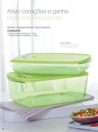24 você pode
Ativando 1 Coração (Indicando 1 Nova Consultora)
CONQUISTE
1 Tigela Cristalware Retangular - 1,4 litro
+ 1 Tigela Cristalware Retangular - 3,5 litro
*VeriﬁqueregradeIndicaçãoAtivanapágina26.
Ative corações e ganhe
produtos exclusivos!
A linha Cristalware
Praticidade na sua cozinha: vai ao
freezer, micro-ondas e à mesa.
Ositensdeambientaçãonãoacompanhamoproduto.OsbrindesserãoiguaisousimilaresaosilustradosnaRevistaVP.
VP8 sem_OK_SEM 5/30/16 3:15 PM Page 24
 