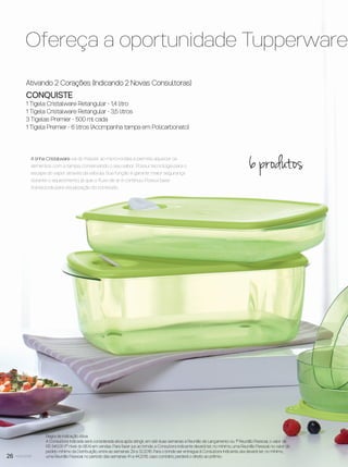 26 você pode
Ativando 2 Corações (Indicando 2 Novas Consultoras)
CONQUISTE
1 Tigela Cristalware Retangular - 1,4 litro
1 Tigela Cristalware Retangular - 3,5 litros
3 Tigelas Premier - 500 ml cada
1 Tigela Premier - 6 litros (Acompanha tampa em Policarbonato)
Regra de Indicação Ativa
A Consultora Indicada será considerada ativa após atingir, em até duas semanas a Reunião de Lançamento ou 1ª Reunião Pessoal, o valor de
R$ 540,00 (1º nível do BEA) em vendas. Para fazer jus ao brinde, a Consultora Indicante deverá ter, no mínimo, uma Reunião Pessoal no valor do
pedido mínimo da Distribuição, entre as semanas 29 a 32.2016. Para o brinde ser entregue à Consultora Indicante, ela deverá ter, no mínimo,
uma Reunião Pessoal no período das semanas 41 a 44.2016, caso contrário, perderá o direito ao prêmio.
A linha Cristalware vai do freezer ao micro-ondas e permite aquecer os
alimentos com a tampa, conservando o seu sabor. Possui tecnologia para o
escape do vapor através da válvula. Sua função é garantir maior segurança
durante o aquecimento, já que o ﬂuxo de ar é contínuo. Possui base
translúcida para visualização do conteúdo.
Ofereça a oportunidade Tupperware e
6 produtos
VP8 sem_OK_SEM 5/30/16 3:16 PM Page 26
 