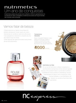você pode
Um ano de conquistas
Vamos falar de beleza
A Nutrimetics celebra seu primeiro ano no Brasil no Vitrine 8 e apresentamos na
sua Revista VP várias curiosidades e iniciativas de sucesso da Força de Vendas
que marcaram esta conquista!!
O Brasil está entre os maiores consumidores de
produtos de beleza do mundo. Lançar uma marca
internacional de cosméticos neste mercado envolve
muito planejamento, treinamento e empenho de uma
das maiores forças de vendas.
Conﬁra algumas das ações promovidas neste primeiro
ano da marca Nutrimetics.
Em um ano de Nutrimetics no Brasil, conquistamos o
reconhecimento da imprensa e fomos notícia em grandes
veículos, como a revista Forbes e o jornal Valor Econômico.
A qualidade de nossos produtos foi atestada por veículos
especializados em beleza, como a revista Elle, o blog
Garotas Estúpidas e o site M de Mulher, que
indicaram os cosméticos Nutrimetics para
suas leitoras.
4
Treinamentos
realizados
pessoas
Nosso maquiador Anderson Longo
passou por diversas cidades e
Estados, compartilhando seus
conhecimentos nas Aulas Show
Nutrimetics para, aproximadamente,
Nutrimetics na mídia
VP8 sem_OK_SEM 5/30/16 3:14 PM Page 4
 