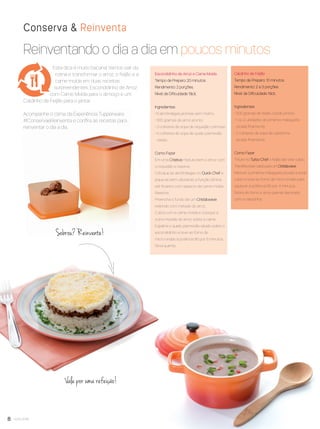 8 você pode
Reinventando o dia a dia em poucos minutos
Conserva & Reinventa
Vale por uma refeição!
Escondidinho de Arroz e Carne Moída
Tempo de Preparo: 20 minutos.
Rendimento: 2 porções.
Nível de Diﬁculdade: fácil.
Ingredientes
• 6 almôndegas prontas sem molho.
• 300 gramas de arroz pronto.
• 3 colheres de sopa de requeijão cremoso.
• 4 colheres de sopa de queijo parmesão
ralado.
Como Fazer
Em uma Criativa misture bem o arroz com
o requeijão e reserve.
Coloque as almôndegas no Quick Chef e
pique-as bem utilizando a função lâmina
até ﬁcarem com aspecto de carne moída.
Reserve.
Preencha o fundo de um Cristalwave
redondo com metade do arroz.
Cubra com a carne moída e coloque a
outra metade do arroz sobre a carne.
Espalhe o queijo parmesão ralado sobre o
escondidinho e leve ao forno de
micro-ondas à potência 80 por 5 minutos.
Sirva quente.
.
Caldinho de Feijão
Tempo de Preparo: 10 minutos
Rendimento: 2 a 3 porções
Nível de Diﬁculdade: fácil.
Ingredientes
• 300 gramas de feijão cozido pronto.
• 1 ou 2 unidades de pimenta malagueta
picada ﬁnamente.
• 2 colheres de sopa de cebolinha
picada ﬁnamente.
Como Fazer
Triture no Turbo Chef o feijão até virar caldo.
Transﬁra essecaldopara um Cristalwave.
Misture a pimenta malagueta picada a esse
caldo e leve ao forno de micro-ondas para
aquecer à potência 80 por 4 minutos.
Retire do forno e sirva quente decorado
com a cebolinha.
.
Sobrou? Reinvente!
Esta dica é muito bacana! Vamos sair da
rotina e transformar o arroz, o feijão e a
carne moída em duas receitas
surpreendentes: Escondidinho de Arroz
com Carne Moída para o almoço e um
Caldinho de Feijão para o jantar.
Acompanhe o clima da Experiência Tupperware
#ConservaeReinventa e conﬁra as receitas para
reinventar o dia a dia.
VP8 sem_OK_SEM 5/30/16 3:15 PM Page 8
 