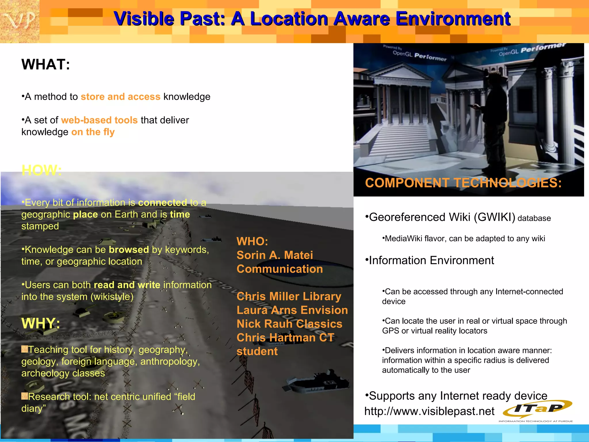 Visible Past: A Location Aware Environment   http://www.visiblepast.net WHAT: A method to  store and access  knowledge A set of  web-based tools  that deliver knowledge  on the fly HOW: Every bit of information is  connected  to a geographic  place  on Earth and is  time  stamped Knowledge can be  browsed  by keywords, time, or geographic location Users can both  read and write  information into the system (wikistyle) WHY: Teaching tool for history, geography, geology, foreign language, anthropology, archeology classes Research tool: net centric unified “field diary” COMPONENT TECHNOLOGIES: Georeferenced Wiki (GWIKI)  database  MediaWiki flavor, can be adapted to any wiki Information Environment Can be accessed through any Internet-connected device Can locate the user in real or virtual space through GPS or virtual reality locators Delivers information in location aware manner: information within a specific radius is delivered automatically to the user Supports any Internet ready device WHO: Sorin A. Matei Communication Chris Miller Library Laura Arns Envision Nick Rauh Classics Chris Hartman CT student 