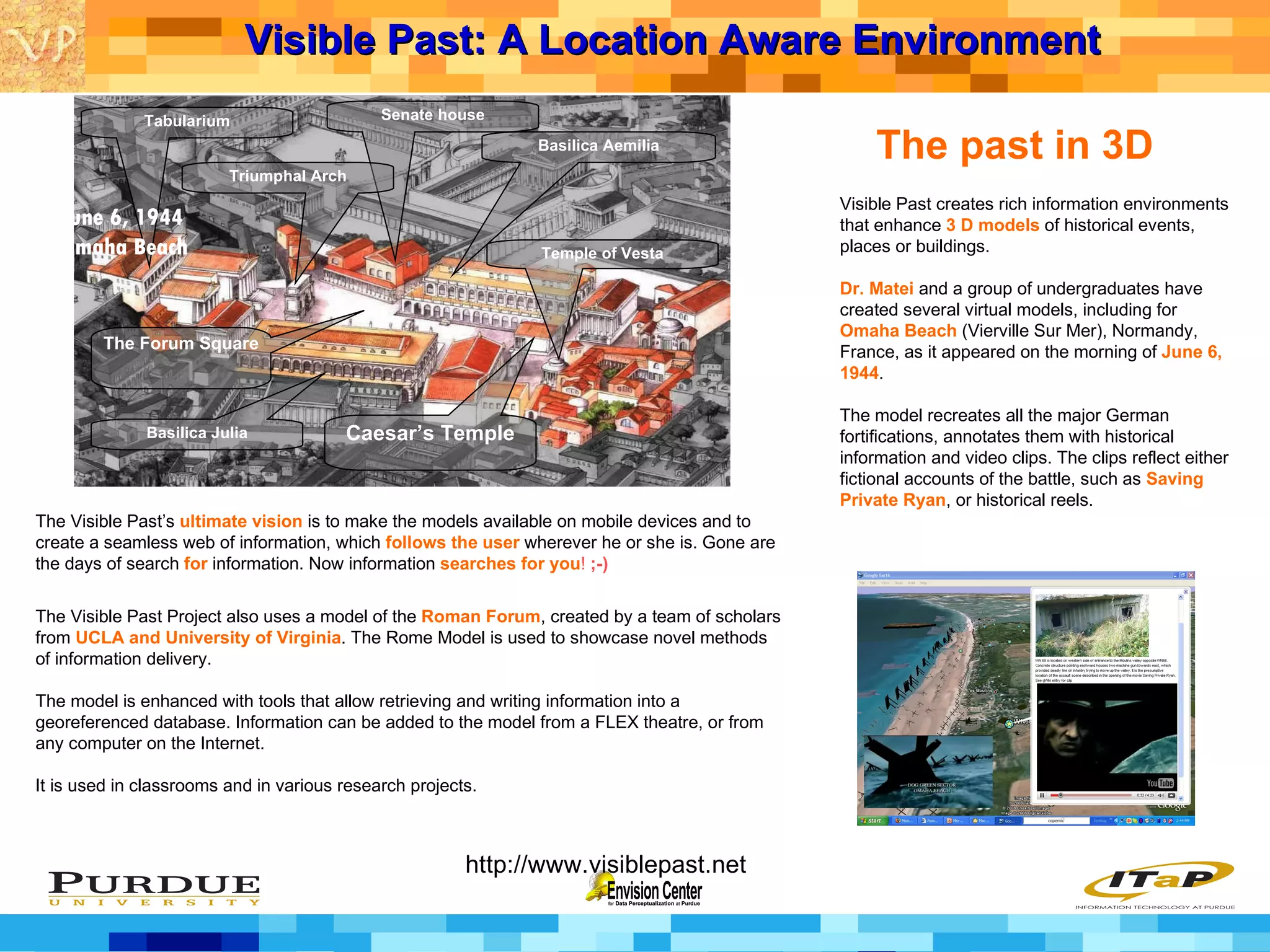 The past in 3D Visible Past creates rich information environments that enhance  3 D models  of historical events, places or buildings.  Dr. Matei  and a group of undergraduates have created several virtual models, including for  Omaha Beach  (Vierville Sur Mer), Normandy, France, as it appeared on the morning of  June 6, 1944 . The model recreates all the major German fortifications, annotates them with historical information and video clips. The clips reflect either fictional accounts of the battle, such as  Saving Private Ryan , or historical reels.  The Visible Past Project also uses a model of the  Roman Forum , created by a team of scholars from  UCLA and University of Virginia . The Rome Model is used to showcase novel methods of information delivery.  The model is enhanced with tools that allow retrieving and writing information into a georeferenced database. Information can be added to the model from a FLEX theatre, or from any computer on the Internet. It is used in classrooms and in various research projects. The Visible Past’s  ultimate vision  is to make the models available on mobile devices and to create a seamless web of information, which  follows the user  wherever he or she is. Gone are the days of search  for  information. Now information  searches for you !  ;-) Visible Past: A Location Aware Environment   http://www.visiblepast.net June 6, 1944 Omaha Beach Basilica Aemilia Tabularium Basilica Julia Caesar’s Temple Senate house The Forum Square Triumphal Arch Temple of Vesta 