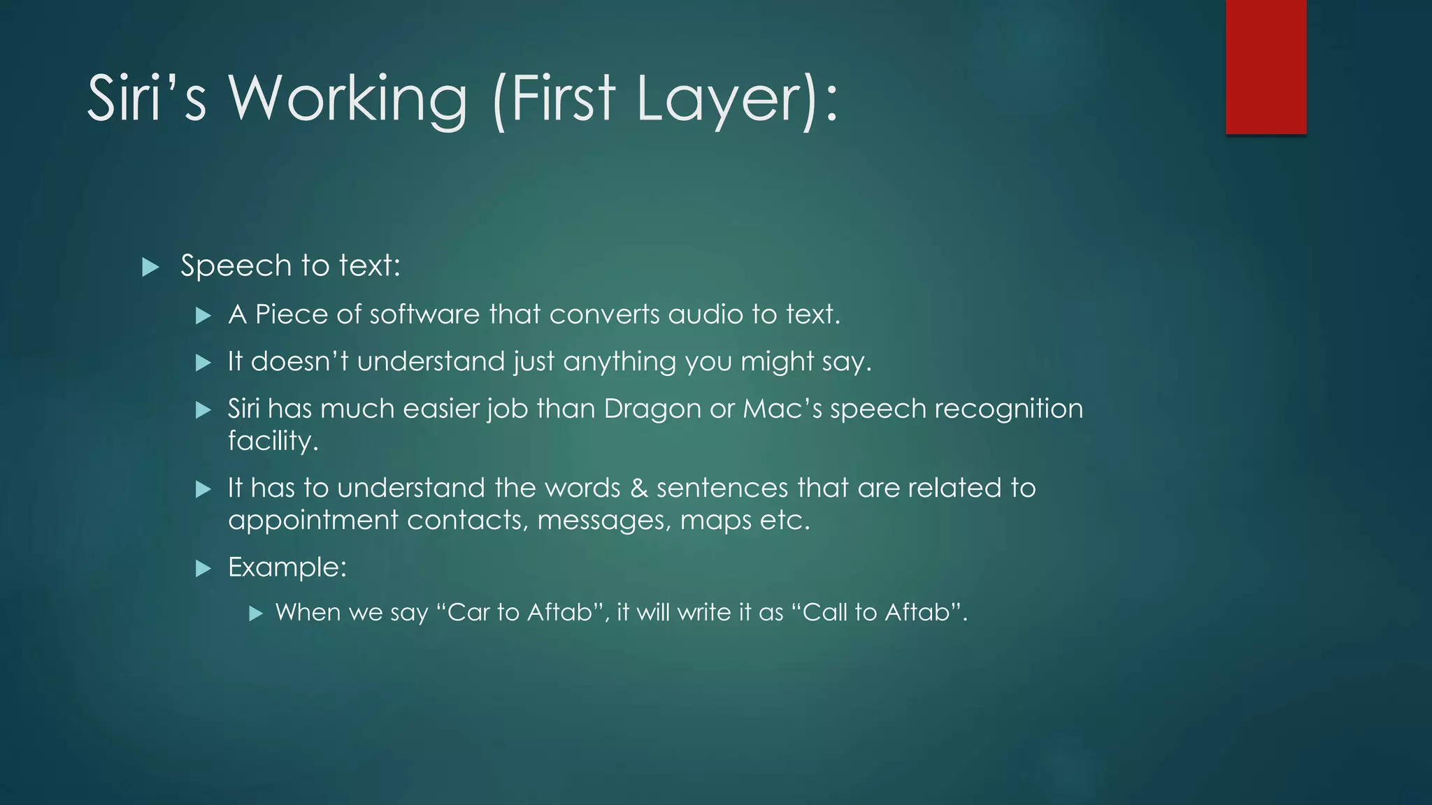 Siri’s Working (First Layer):
 Speech to text:
 A Piece of software that converts audio to text.
 It doesn’t understand just anything you might say.
 Siri has much easier job than Dragon or Mac’s speech recognition
facility.
 It has to understand the words & sentences that are related to
appointment contacts, messages, maps etc.
 Example:
 When we say “Car to Aftab”, it will write it as “Call to Aftab”.
 