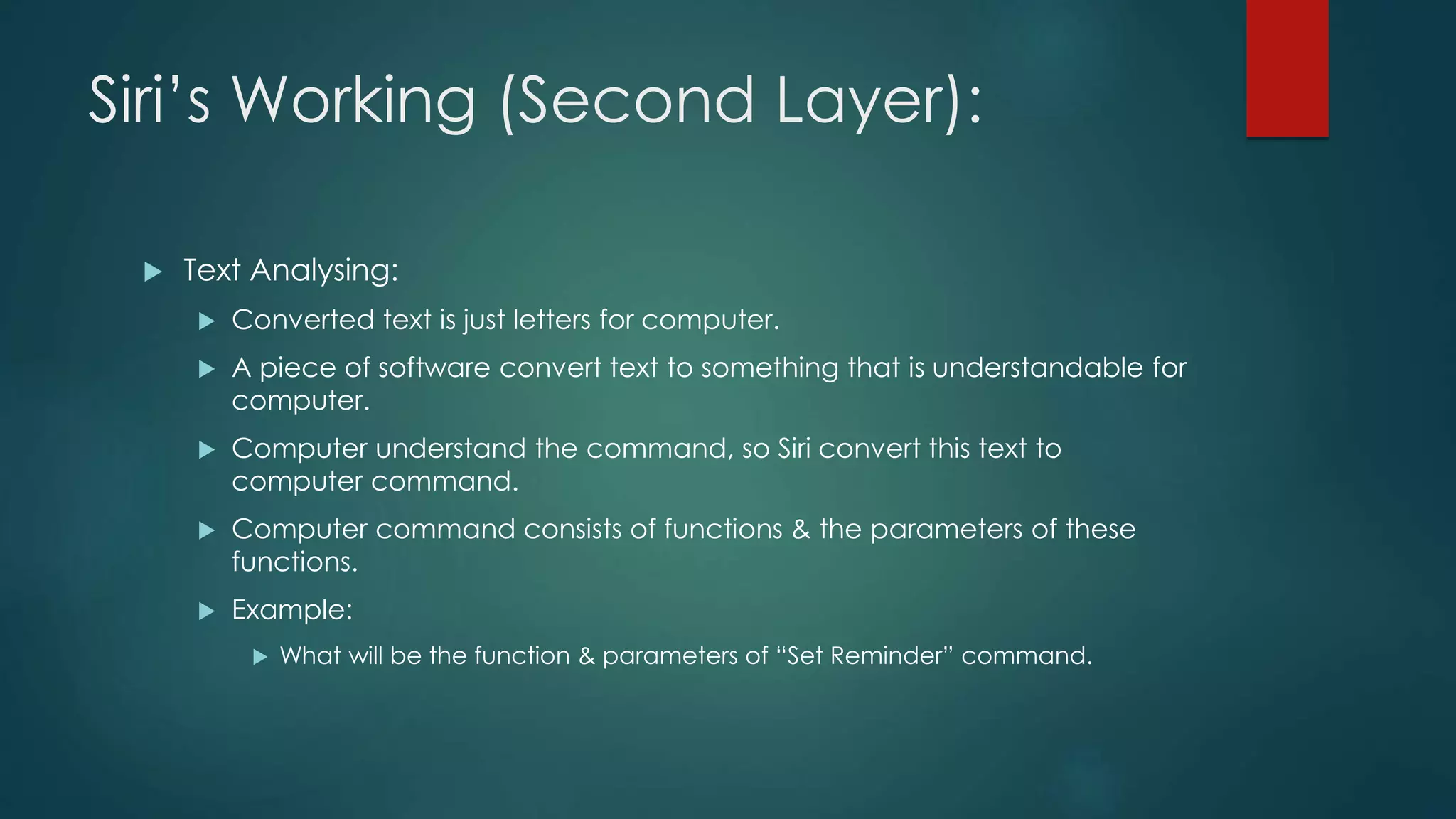 Siri’s Working (Second Layer):
 Text Analysing:
 Converted text is just letters for computer.
 A piece of software convert text to something that is understandable for
computer.
 Computer understand the command, so Siri convert this text to
computer command.
 Computer command consists of functions & the parameters of these
functions.
 Example:
 What will be the function & parameters of “Set Reminder” command.
 