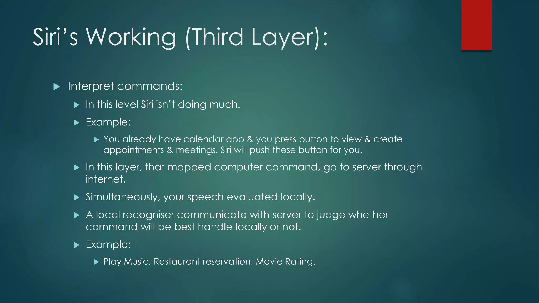 Siri’s Working (Third Layer):
 Interpret commands:
 In this level Siri isn’t doing much.
 Example:
 You already have calendar app & you press button to view & create
appointments & meetings. Siri will push these button for you.
 In this layer, that mapped computer command, go to server through
internet.
 Simultaneously, your speech evaluated locally.
 A local recogniser communicate with server to judge whether
command will be best handle locally or not.
 Example:
 Play Music, Restaurant reservation, Movie Rating.
 