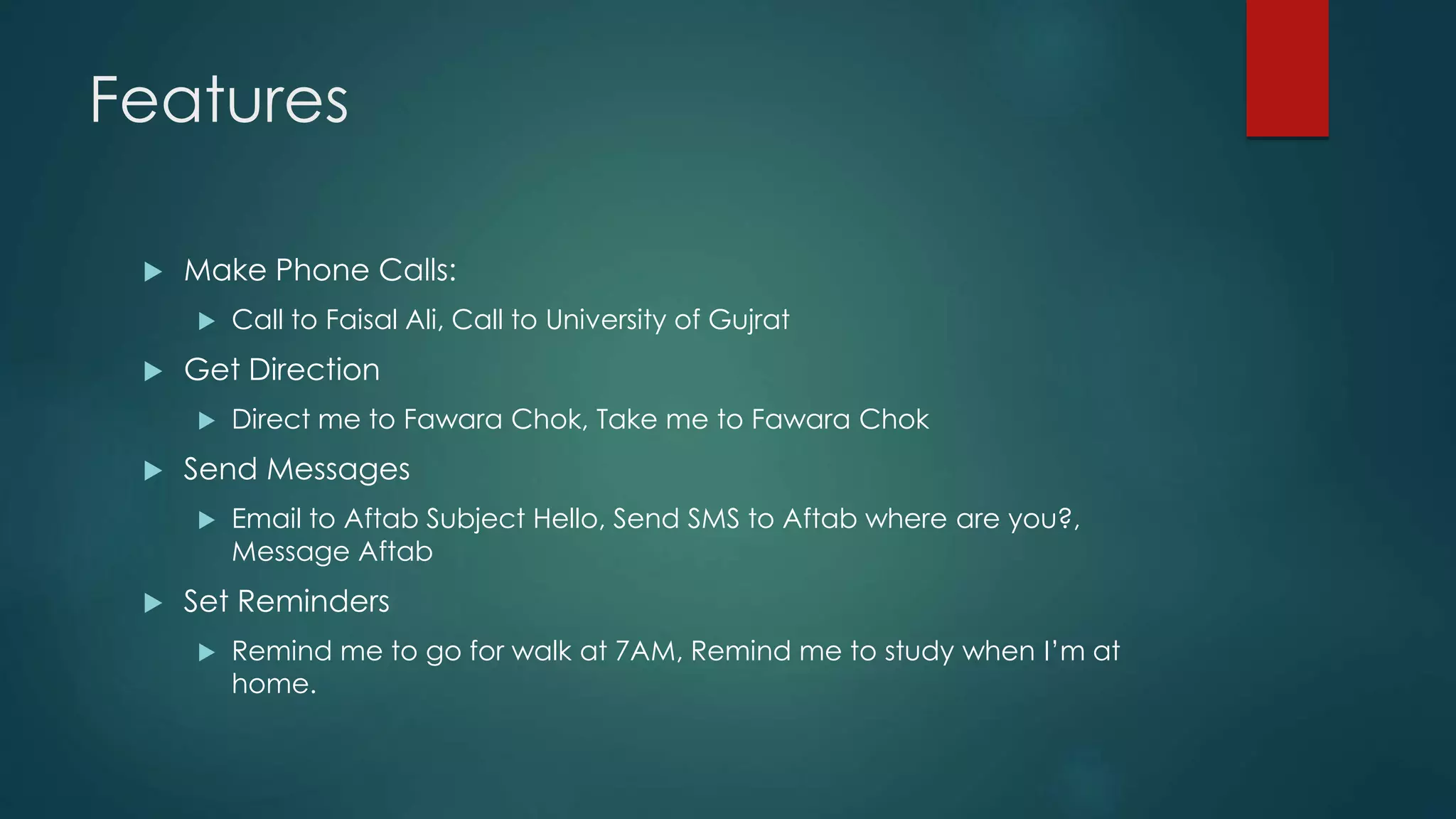 Features
 Make Phone Calls:
 Call to Faisal Ali, Call to University of Gujrat
 Get Direction
 Direct me to Fawara Chok, Take me to Fawara Chok
 Send Messages
 Email to Aftab Subject Hello, Send SMS to Aftab where are you?,
Message Aftab
 Set Reminders
 Remind me to go for walk at 7AM, Remind me to study when I’m at
home.
 