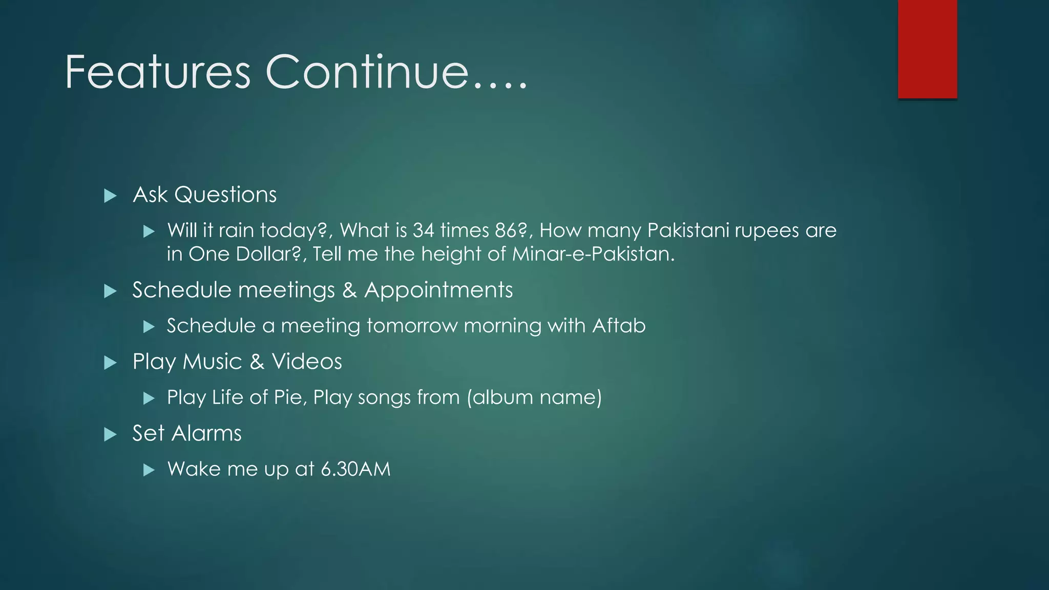Features Continue….
 Ask Questions
 Will it rain today?, What is 34 times 86?, How many Pakistani rupees are
in One Dollar?, Tell me the height of Minar-e-Pakistan.
 Schedule meetings & Appointments
 Schedule a meeting tomorrow morning with Aftab
 Play Music & Videos
 Play Life of Pie, Play songs from (album name)
 Set Alarms
 Wake me up at 6.30AM
 